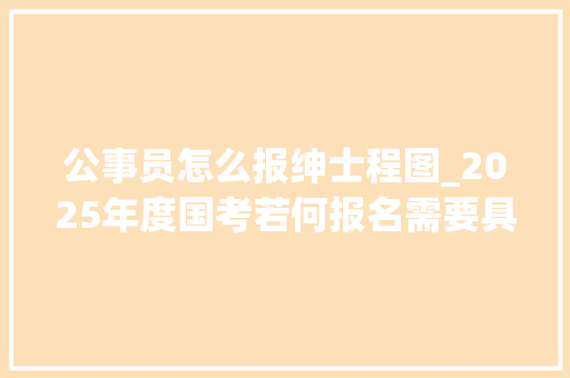 公事员怎么报绅士程图_2025年度国考若何报名需要具备什么前提有何特点一路理解→