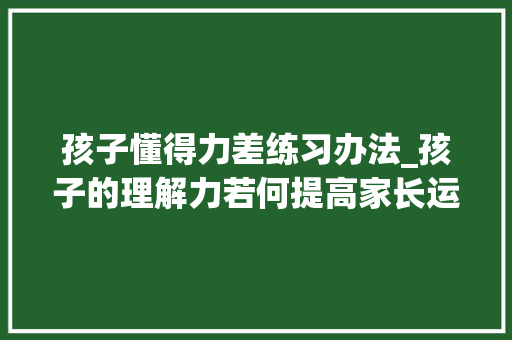 孩子懂得力差练习办法_孩子的理解力若何提高家长运用这5个方法可以帮孩子有效提升