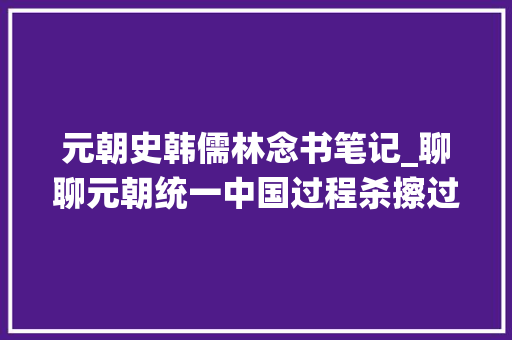 元朝史韩儒林念书笔记_聊聊元朝统一中国过程杀擦过多的偏见印象