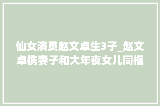 仙女演员赵文卓生3子_赵文卓携妻子和大年夜女儿同框女儿赵子仪颜值最高张丹露似乎贵妇