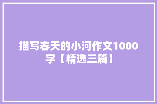 描写春天的小河作文1000字【精选三篇】