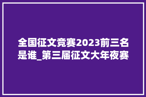 全国征文竞赛2023前三名是谁_第三届征文大年夜赛拟获奖作品揭晓看看有你熟悉的名字吗