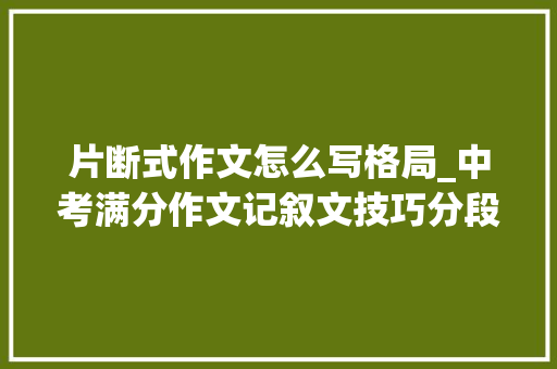 片断式作文怎么写格局_中考满分作文记叙文技巧分段式小标题式