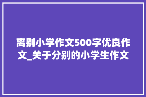 离别小学作文500字优良作文_关于分别的小学生作文范文500字3篇