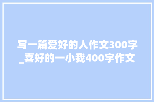 写一篇爱好的人作文300字_喜好的一小我400字作文精选50篇