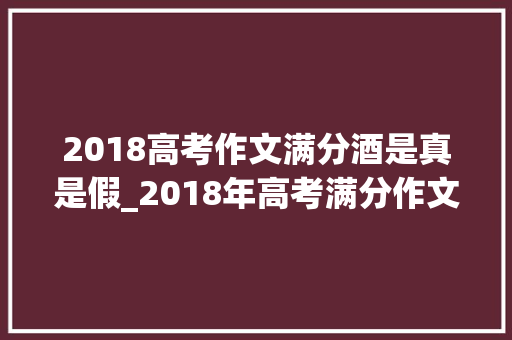 2018高考作文满分酒是真是假_2018年高考满分作文事宜居然是假的为何会流传至今