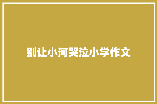 别让小河哭泣小学作文 致辞范文