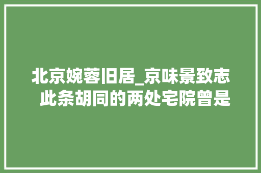 北京婉蓉旧居_京味景致志  此条胡同的两处宅院曾是末代皇后婉容的故居