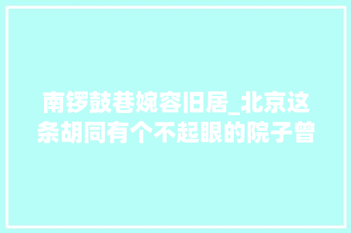 南锣鼓巷婉容旧居_北京这条胡同有个不起眼的院子曾是末代皇后婉容的娘家