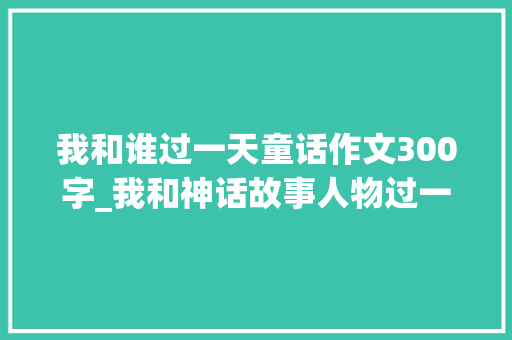 我和谁过一天童话作文300字_我和神话故事人物过一天小学作文范文18篇