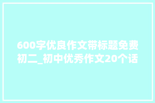 600字优良作文带标题免费初二_初中优秀作文20个话题作文及50篇优秀范文