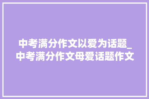 中考满分作文以爱为话题_中考满分作文母爱话题作文