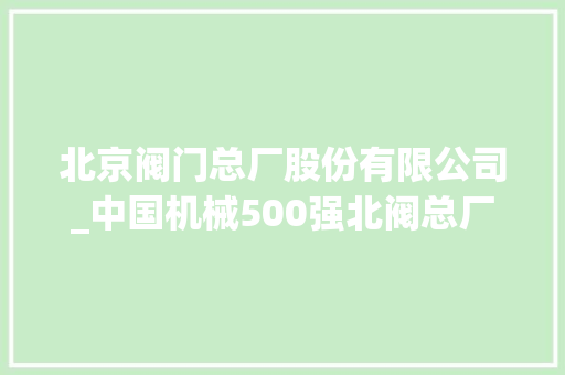 北京阀门总厂股份有限公司_中国机械500强北阀总厂联袂数码大年夜方 开展周全数字化转型