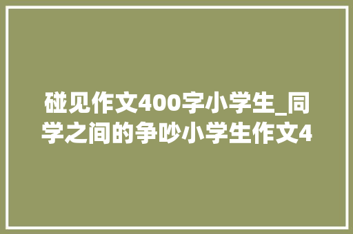 碰见作文400字小学生_同学之间的争吵小学生作文400字精选26篇 申请书范文