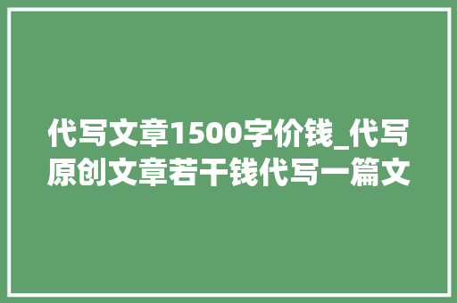 代写文章1500字价钱_代写原创文章若干钱代写一篇文章3毛钱旁边