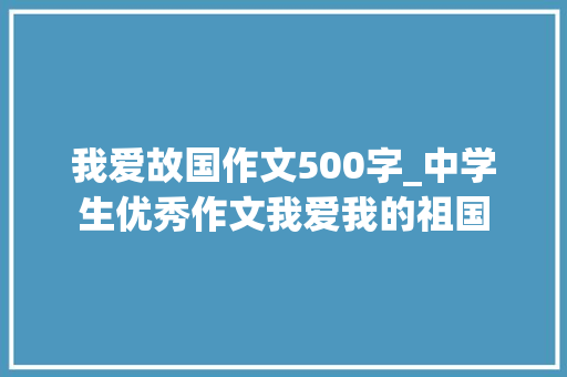 我爱故国作文500字_中学生优秀作文我爱我的祖国