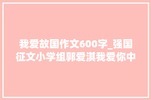 我爱故国作文600字_强国征文小学组郭爱淇我爱你中国 职场范文