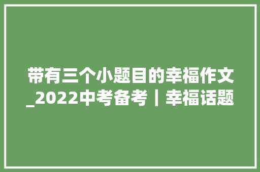 带有三个小题目的幸福作文_2022中考备考｜幸福话题小标题范文哦我就在幸福里赏析