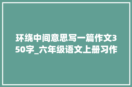 环绕中间意思写一篇作文350字_六年级语文上册习作五围绕中央意思写 说课稿