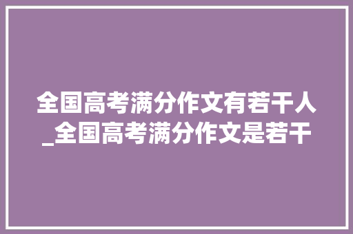 全国高考满分作文有若干人_全国高考满分作文是若干分值为何不一样揭示满分作文模板 致辞范文