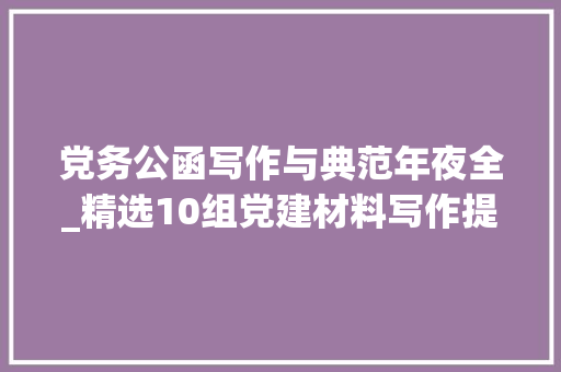 党务公函写作与典范年夜全_精选10组党建材料写作提纲真正实用好用