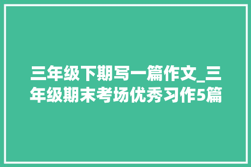 三年级下期写一篇作文_三年级期末考场优秀习作5篇 综述范文