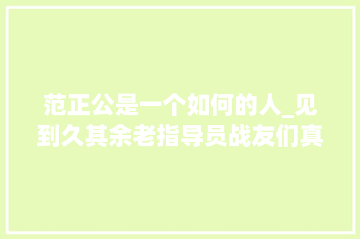 范正公是一个如何的人_见到久其余老指导员战友们真情涌动 美篇制作翟基生