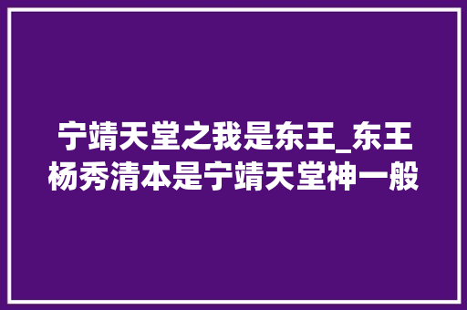 宁靖天堂之我是东王_东王杨秀清本是宁靖天堂神一般的存在却亲手将自己送进地狱