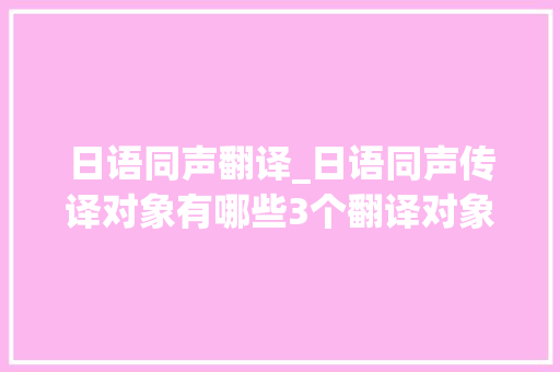 日语同声翻译_日语同声传译对象有哪些3个翻译对象拜别措辞障碍