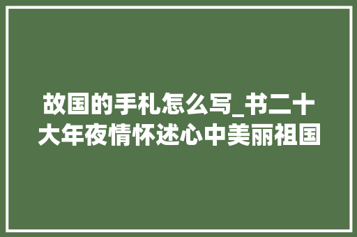 故国的手札怎么写_书二十大年夜情怀述心中美丽祖国快来写一封信递真情