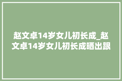 赵文卓14岁女儿初长成_赵文卓14岁女儿初长成晒出跟家人的合照一双大年夜长腿吸睛