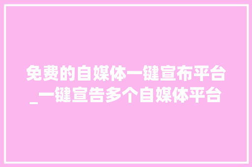 免费的自媒体一键宣布平台_一键宣告多个自媒体平台免费无限制版 会议纪要范文