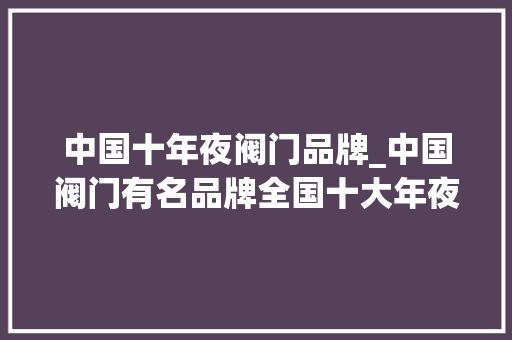 中国十年夜阀门品牌_中国阀门有名品牌全国十大年夜阀门品牌中国五百强企业