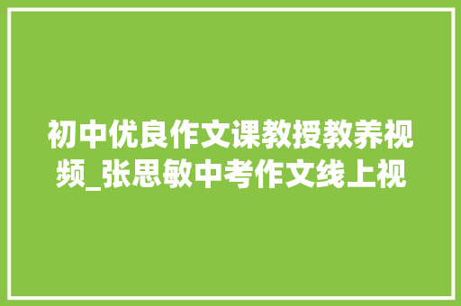 初中优良作文课教授教养视频_张思敏中考作文线上视频课十堂十讲让孩子快速学会写作