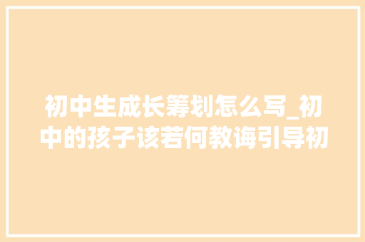 初中生成长筹划怎么写_初中的孩子该若何教诲引导初中生健康成长的教诲策略与方法 致辞范文