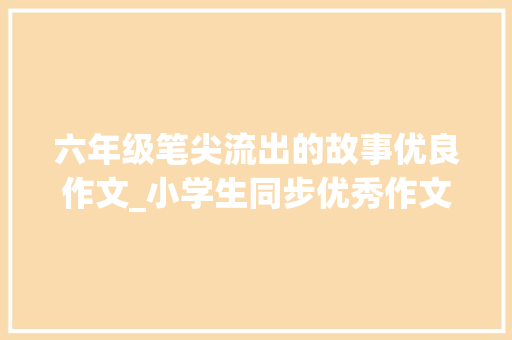 六年级笔尖流出的故事优良作文_小学生同步优秀作文100笔尖流出的故事