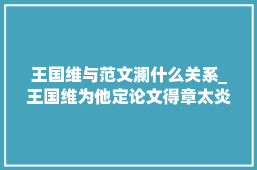 王国维与范文澜什么关系_王国维为他定论文得章太炎亲炙深耕楚辞敦煌终成一代大年夜师