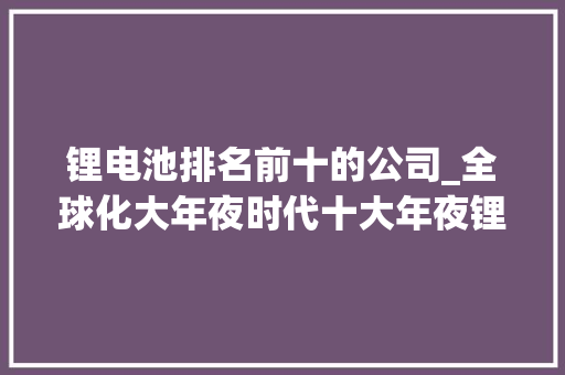 锂电池排名前十的公司_全球化大年夜时代十大年夜锂电池巨擘超5000亿海外争霸疆土 申请书范文