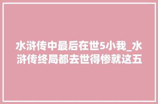 水浒传中最后在世5小我_水浒传终局都去世得惨就这五人混得最好不只善终而且高官厚禄