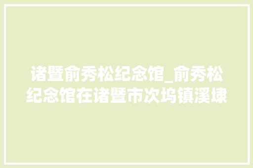 诸暨俞秀松纪念馆_俞秀松纪念馆在诸暨市次坞镇溪埭村正式开放