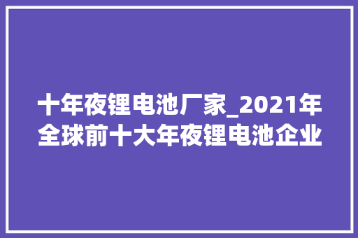 十年夜锂电池厂家_2021年全球前十大年夜锂电池企业中国独有6家宁德时代市占率第一