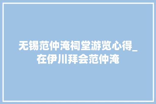 无锡范仲淹祠堂游览心得_在伊川拜会范仲淹