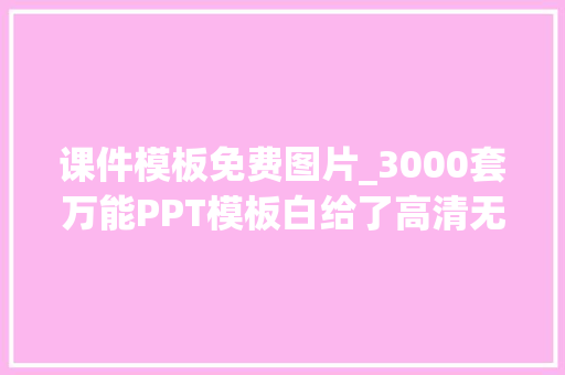 课件模板免费图片_3000套万能PPT模板白给了高清无水印在哪都能用不拿白不拿