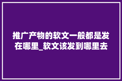 推广产物的软文一般都是发在哪里_软文该发到哪里去怎么才能让更多人看到