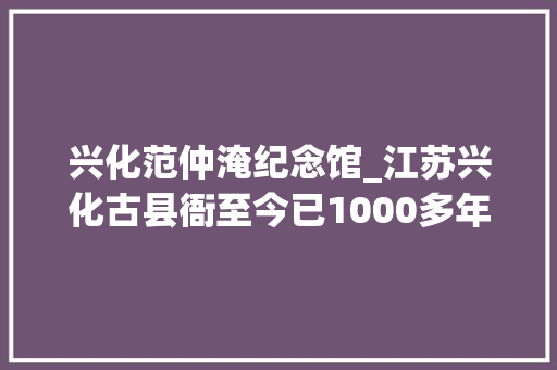 兴化范仲淹纪念馆_江苏兴化古县衙至今已1000多年历史范仲淹曾在此为官三年