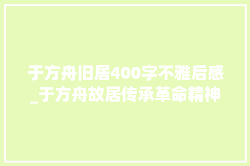 于方舟旧居400字不雅后感_于方舟故居传承革命精神 演讲稿范文