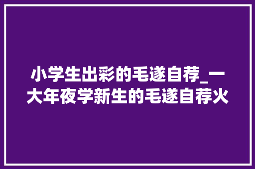 小学生出彩的毛遂自荐_一大年夜学新生的毛遂自荐火了我妈开法拉利我爸开宾利我开玩笑 申请书范文