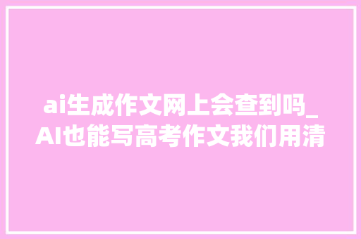 ai生成作文网上会查到吗_AI也能写高考作文我们用清华刚刚开源的九歌试了试