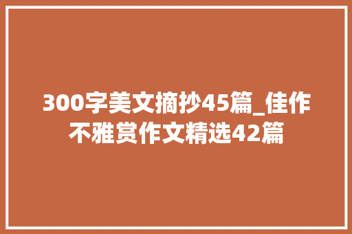 300字美文摘抄45篇_佳作不雅赏作文精选42篇 申请书范文