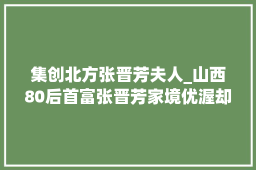 集创北方张晋芳夫人_山西80后首富张晋芳家境优渥却自力更生如今37岁身价85亿